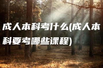 成人本科考什么(成人本科要考哪些课程)-广东技校排名网