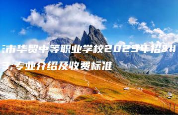 肇庆市华贸中等职业学校2023年招生专业介绍及收费标准-广东技校排名网