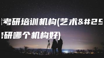 艺术考研培训机构(艺术生考研哪个机构好)-广东技校排名网