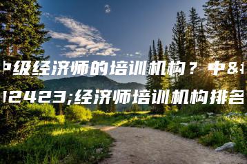 中级经济师的培训机构?中级经济师培训机构排名-广东技校排名网