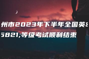 广州市2023年下半年全国英语等级考试顺利结束-广东技校排名网