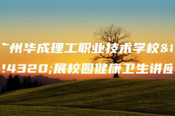 广州华成理工职业技术学校开展校园健康卫生讲座-广东技校排名网