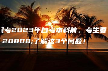 报考2023年自考本科前,考生要先了解这3个问题!-广东技校排名网