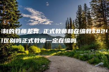 有编制的教师差异 正式教师和在编教师有区别吗正式教师一定在编吗-广东技校排名网