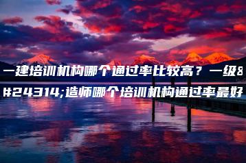一建培训机构哪个通过率比较高?一级建造师哪个培训机构通过率最好-广东技校排名网