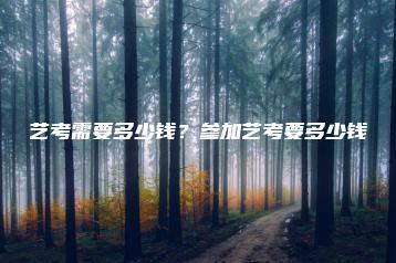 艺考需要多少钱?参加艺考要多少钱-广东技校排名网