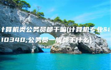 计算机类公务员都干嘛(计算机专业的公务员一般都干什么)-广东技校排名网