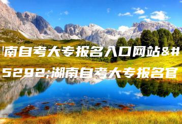 湖南自考大专报名入口网站,湖南自考大专报名官网-广东技校排名网