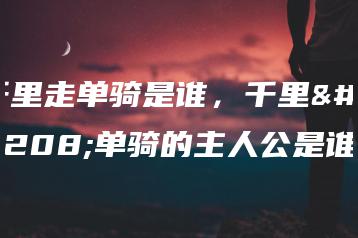 千里走单骑是谁,千里走单骑的主人公是谁-广东技校排名网
