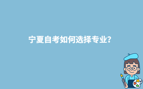 宁夏自考如何选择专业?-广东技校排名网