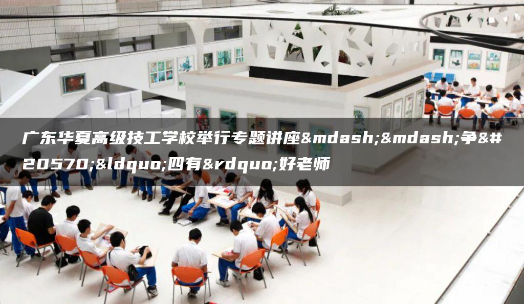 广东华夏高级技工学校举行专题讲座——争做“四有”好老师