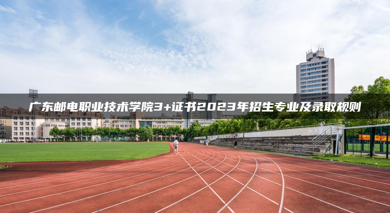 广东邮电职业技术学院3+证书2023年招生专业及录取规则