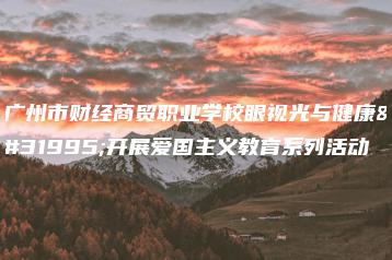 广州市财经商贸职业学校眼视光与健康系开展爱国主义教育系列活动-广东技校排名网