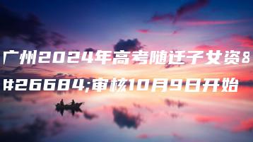 广州2024年高考随迁子女资格审核10月9日开始-广东技校排名网