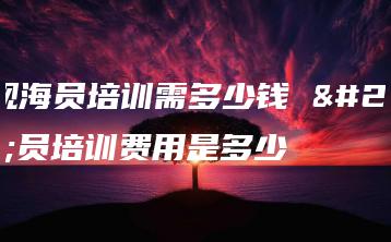 正规海员培训需多少钱 海员培训费用是多少-广东技校排名网