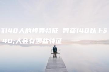 智商140人的怪异特征 智商140以上的人会有哪些特征-广东技校排名网