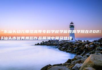 广东汕头幼儿师范高等专科学校学前教育学院在2023年汕头市优秀舞蹈作品展演中荣获佳绩-广东技校排名网