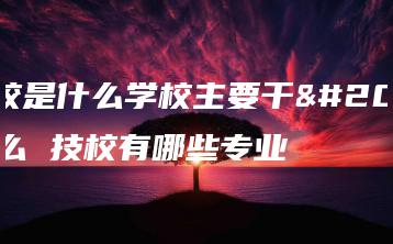 技校是什么学校主要干什么 技校有哪些专业-广东技校排名网