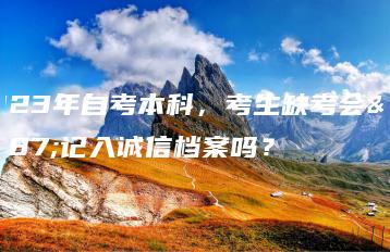 2023年自考本科,考生缺考会被记入诚信档案吗?-广东技校排名网