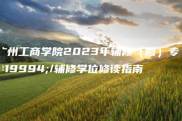 广州工商学院2023年辅修(微)专业/辅修学位修读指南-广东技校排名网