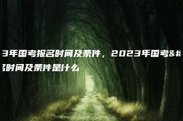 2023年国考报名时间及条件,2023年国考报名时间及条件是什么-广东技校排名网