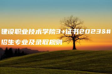 广东建设职业技术学院3+证书2023年招生专业及录取规则-广东技校排名网