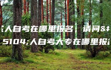 成人自考在哪里报名,请问成人自考大专在哪里报名-广东技校排名网