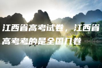 江西省高考试卷,江西省高考考的是全国几卷-广东技校排名网
