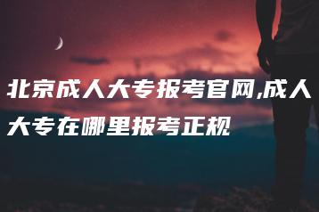 北京成人大专报考官网,成人大专在哪里报考正规-广东技校排名网