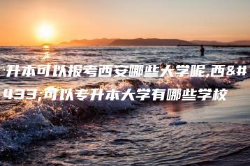 专升本可以报考西安哪些大学呢,西安可以专升本大学有哪些学校-广东技校排名网