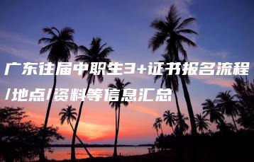 广东往届中职生3+证书报名流程/地点/资料等信息汇总-广东技校排名网
