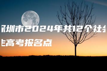 深圳市2024年共12个社会生高考报名点-广东技校排名网