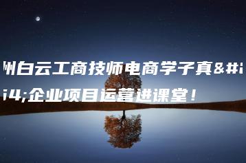 广州白云工商技师电商学子真实企业项目运营进课堂！-广东技校排名网