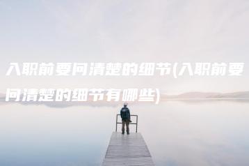 入职前要问清楚的细节(入职前要问清楚的细节有哪些)-广东技校排名网