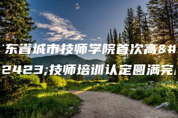 广东省城市技师学院首次高级技师培训认定圆满完成-广东技校排名网