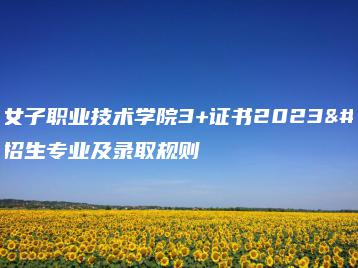 广东女子职业技术学院3+证书2023年招生专业及录取规则-广东技校排名网