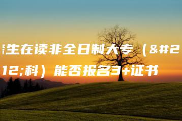 考生在读非全日制大专(本科)能否报名3+证书-广东技校排名网