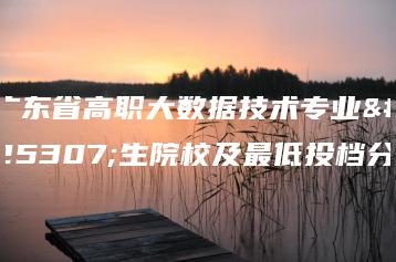广东省高职大数据技术专业招生院校及最低投档分-广东技校排名网