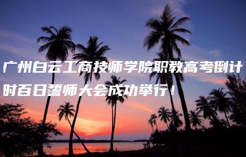 广州白云工商技师学院职教高考倒计时百日誓师大会成功举行!-广东技校排名网