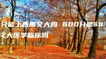 600分能上西南交大吗 600分能上西交大医学临床吗-广东技校排名网