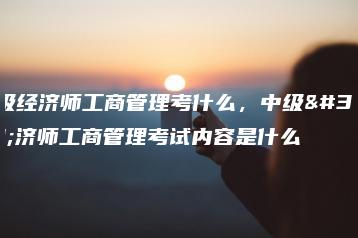 中级经济师工商管理考什么,中级经济师工商管理考试内容是什么-广东技校排名网