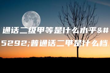 普通话二级甲等是什么水平,普通话二甲是什么档次-广东技校排名网