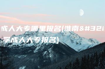 淮南成人大专哪里报名(淮南联合大学成人大专报名)-广东技校排名网