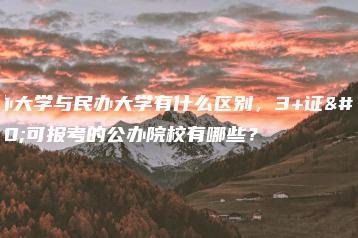 公办大学与民办大学有什么区别,3+证书可报考的公办院校有哪些?-广东技校排名网