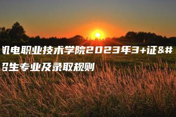 广东机电职业技术学院2023年3+证书招生专业及录取规则-广东技校排名网