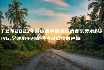 关于公布2023年普通高中信息技术音乐美术科目学业水平合格性考试成绩的通知-广东技校排名网