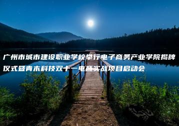 广州市城市建设职业学校举行电子商务产业学院揭牌仪式暨青木科技双十一电商实战项目启动会-广东技校排名网