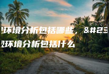 宏观环境分析包括哪些,宏观环境分析包括什么-广东技校排名网