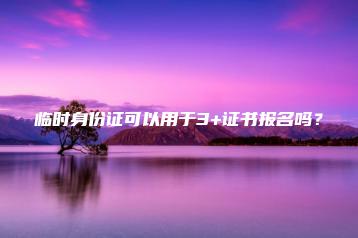 临时身份证可以用于3+证书报名吗?-广东技校排名网