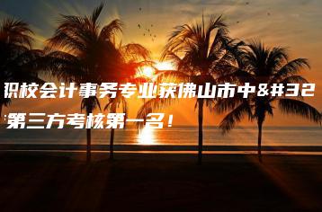 陈登职校会计事务专业获佛山市中职学校第三方考核第一名!-广东技校排名网